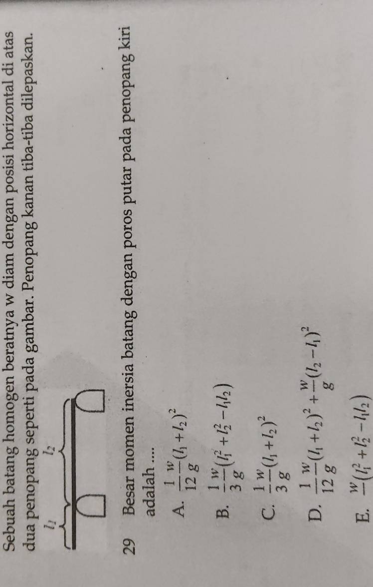 Sebuah batang homogen beratnya w diam dengan posisi horizontal di atas
dua penopang seperti pada gambar. Penopang kanan tiba-tiba dilepaskan.
29 Besar momen inersia batang dengan poros putar pada penopang kiri
adalah ....
A.  1/12  w/g (l_1+l_2)^2
B.  1/3  w/g (l_1^(2+l_2^2-l_1)l_2)
C.  1/3  w/g (l_1+l_2)^2
D.  1/12  w/g (l_1+l_2)^2+ w/g (l_2-l_1)^2
E. frac w(l_1^(2+l_2^2-l_1)l_2)