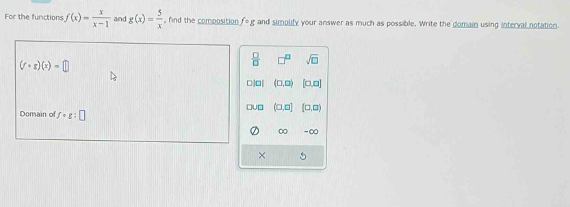 For the functions f(x)= x/x-1  and g(x)= 5/x  , find the composition fcirc g and simplify your answer as much as possible. Write the domain using interval notation
 □ /□   □^(□) sqrt(□ )
(fcirc g)(x)=□
□|□| (□ ,□ ) [□ ,□ ]
Domain of fcirc g:□ □v □ (□ ,□ ] [□ ,□ )
∞ -∞
×