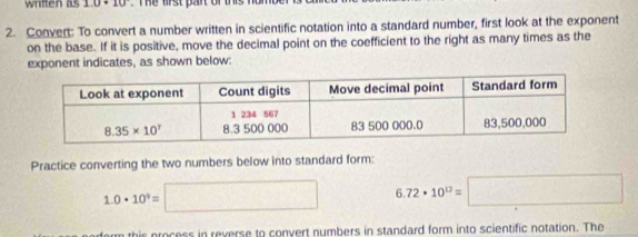 written as 10· 10 T e frst pant of this n 
2. Convert: To convert a number written in scientific notation into a standard number, first look at the exponent
on the base. If it is positive, move the decimal point on the coefficient to the right as many times as the
exponent indicates, as shown below:
Practice converting the two numbers below into standard form:
1.0· 10^9=□ 6.72· 10^(12)=□
this process in reverse to convert numbers in standard form into scientific notation. The