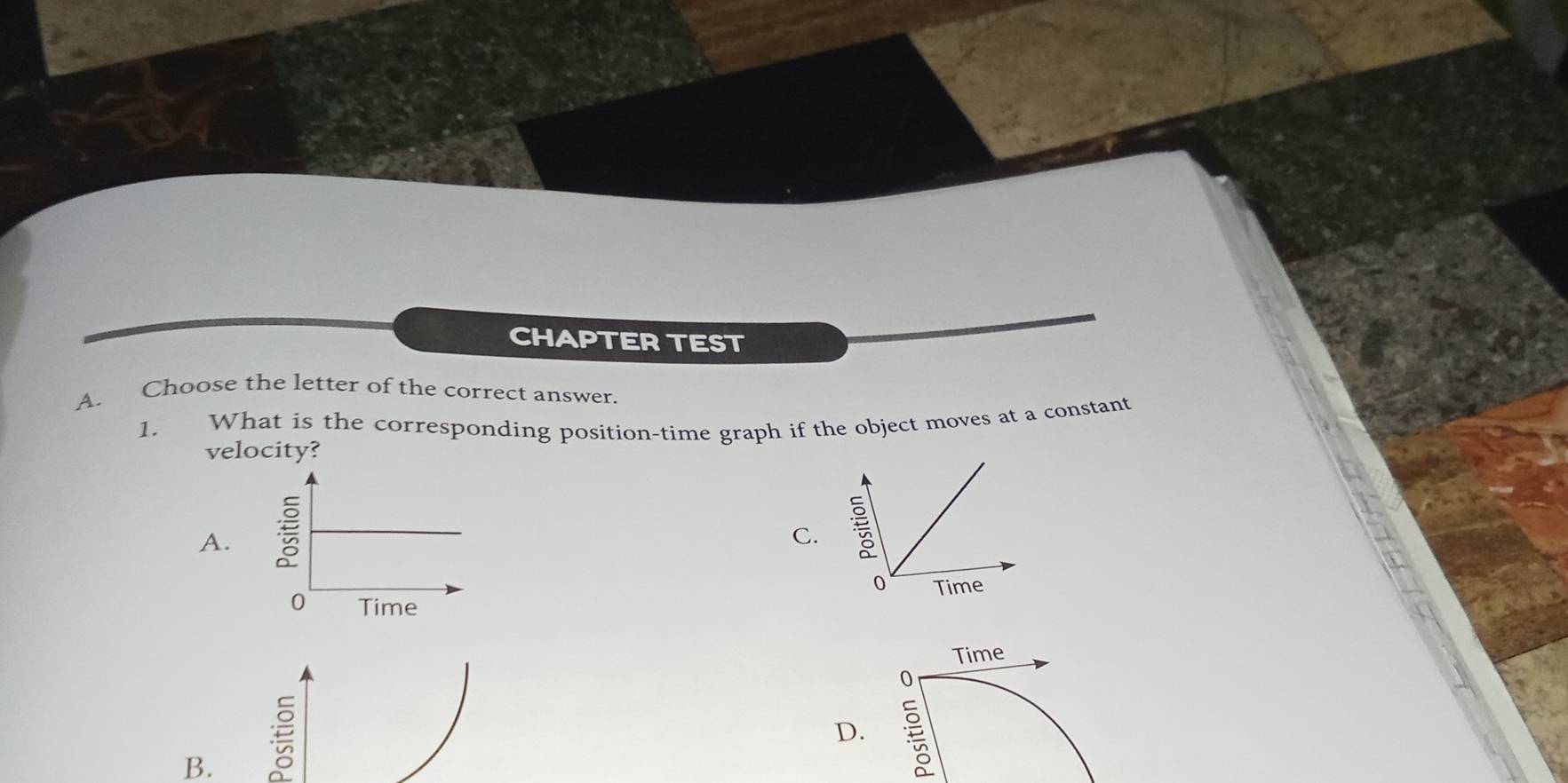 CHAPTER TEST 
A. Choose the letter of the correct answer. 
1. What is the corresponding position-time graph if the object moves at a constant 
velocity? 
A. 
C. 
0 Time 
Time 
D. 
B.