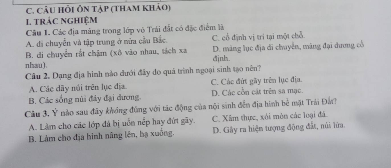 CÂU HÔI ÔN TẠP (THAM KhảO)
I. TRẢC NGHIỆM
Câu 1. Các địa mảng trong lớp vỏ Trái đất có đặc điểm là
A. di chuyển và tập trung ở nửa cầu Bắc. C. cố định vị trí tại một chỗ.
B. di chuyển rất chậm (xô vào nhau, tách xa D. mảng lục địa di chuyển, mảng đại dương cổ
đjnh.
nhau).
Câu 2. Dạng địa hình nào dưới đây do quá trình ngoại sinh tạo nên?
A. Các dãy núi trên lục địa. C. Các đứt gãy trên lục địa.
D. Các cồn cát trên sa mạc.
B. Các sống núi đáy đại dương.
Câu 3. Ý nào sau đây không đúng với tác động của nội sinh đến địa hình bề mặt Trái Đất?
A. Làm cho các lớp đá bị uốn nếp hay đứt gãy. C. Xâm thực, xói mòn các loại đá.
B. Làm cho địa hình nâng lên, hạ xuồng. D. Gây ra hiện tượng động đất, núi lửa.