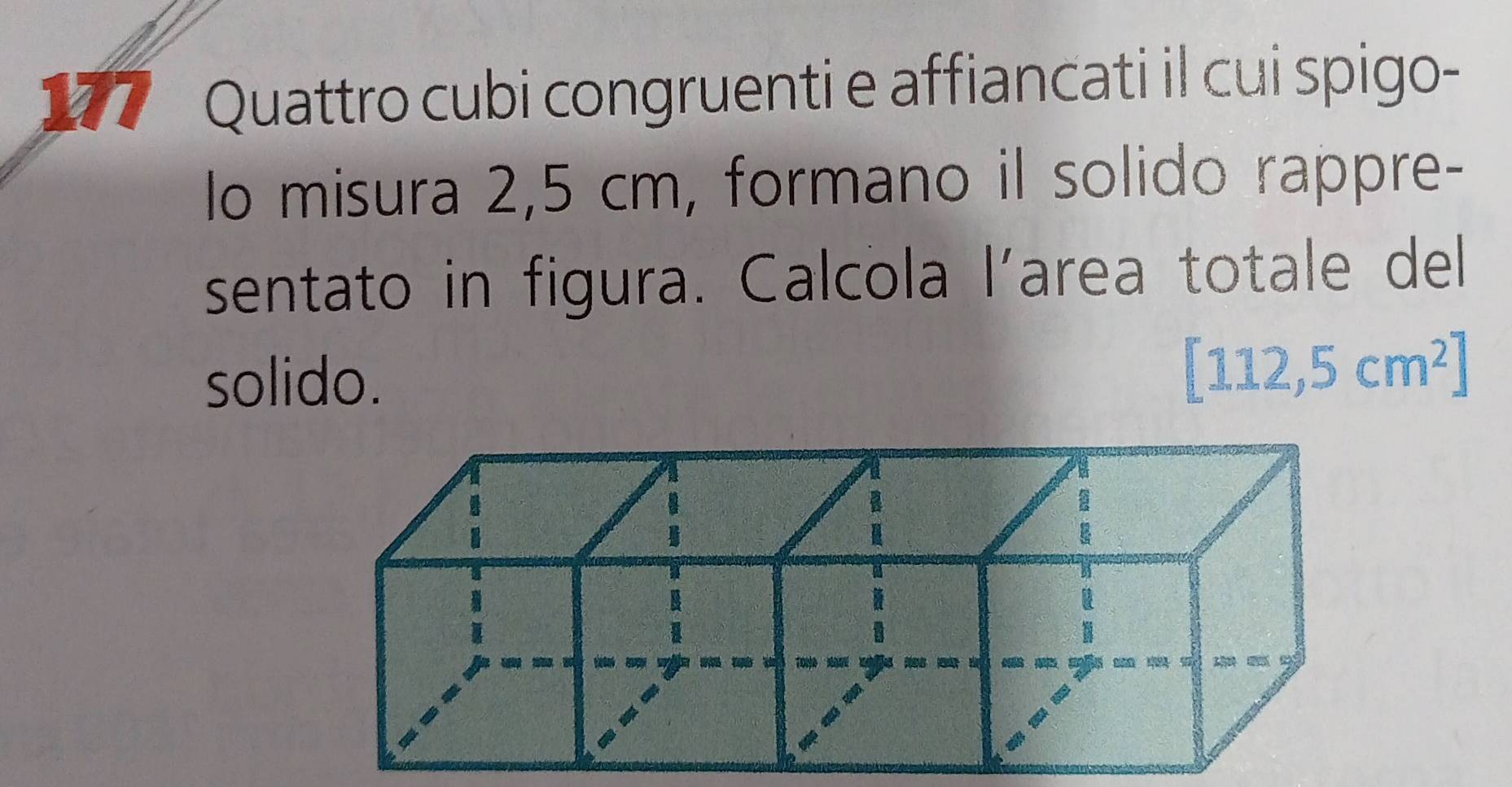 177 Quattro cubi congruenti e affiancati il cui spigo- 
lo misura 2,5 cm, formano il solido rappre- 
sentato in figura. Calcola l’area totale del 
solido.
[112,5cm^2]