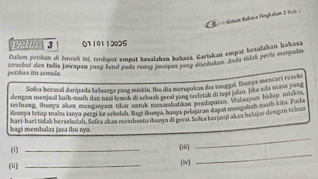 Re Sistem Babasa fingkatan 2 8ab ) 
Praktis  3 ()1 101 1 2025 
Dalam petikan di bowah ini, terdapat empat kesalahan bahasa. Gariskan empat kesalahan bahasa 
tersebut don tulis jawapan yang betul pada ruang jawapan yang disediakan. Anda tidak perlu menyalin 
petikan itu semula. 
Sofea berasal daripada keluarga yang miskin. Ibu día merupakan ibu tunggal, Ibunya mencari rezeki 
dengan menjual kuíḥ-muíh dan nasi lemak di sebuah gerai yang terletak di tepi jalan. Jika ada masa yang 
terluang, íbunya akan menganyam tikar untuk menambahkan pendapatan. Walaupun hidup miskin, 
ibunya tetap mahu ianya pergi ke sekolah. Bagí İbunya, hanya pelajaran dapat mengubah nasib kita. Pada 
harí-harī tidak bersekolah, Sofea akan membantu ibunya di gerai. Sofea berjanji akan belajar dengan tekun 
bagi membalas jasa íbu nya. 
_ 
_ 
(1)_ 
(iii) 
(ii) _(iv)