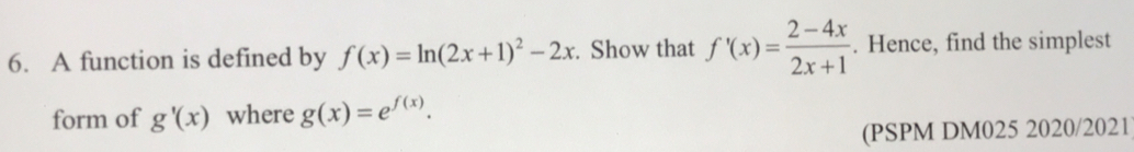 A function is defined by f(x)=ln (2x+1)^2-2x. Show that f'(x)= (2-4x)/2x+1 . Hence, find the simplest 
form of g'(x) where g(x)=e^(f(x)). 
(PSPM DM025 2020/2021