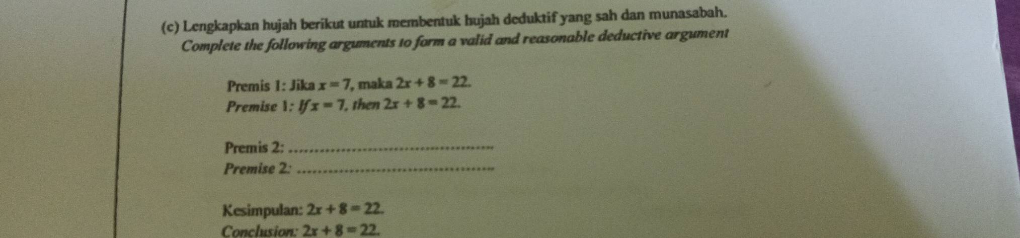 Lengkapkan hujah berikut untuk membentuk hujah deduktif yang sah dan munasabah. 
Complete the following arguments to form a valid and reasonable deductive argument 
Premis 1: Jika x=7 , maka 2x+8=22. 
Premise 1: Ifx=7 , then 2x+8=22. 
Premis 2:_ 
Premise 2:_ 
Kesimpulan: 2x+8=22. 
Conclusion: 2x+8=22.