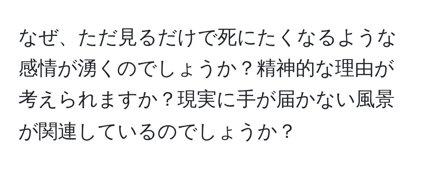 なぜ、ただ見るだけで死にたくなるような感情が湧くのでしょうか？精神的な理由が考えられますか？現実に手が届かない風景が関連しているのでしょうか？