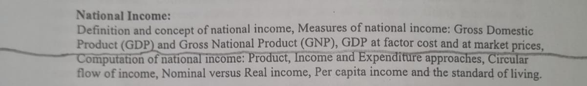 National Income: 
Definition and concept of national income, Measures of national income: Gross Domestic 
Product (GDP) and Gross National Product (GNP), GDP at factor cost and at market prices, 
Computation of national income: Product, Income and Expenditure approaches, Circular 
flow of income, Nominal versus Real income, Per capita income and the standard of living.