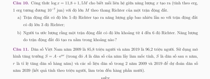 Công thức log x=11,8+1,5M * cho biết mối liên hệ giữa năng lượng x tạo ra (tính theo erg, 
1 erg tương đương 10^(-7)jun với độ lớn M theo thang Richter của một trận động đất. 
a) Trận động đất có độ lớn 5 độ Richter tạo ra năng lượng gắp bao nhiêu lần so với trận động đất 
có độ lớn 3 độ Richter; 
b) Người ta ước lượng rằng một trận động đất có độ lớn khoảng từ 4 đến 6 độ Richter. Năng lượng 
do trận động đất đó tạo ra nằm trong khoảng nào? 
Câu 11. Dân số Việt Nam năm 2009 là 85, 8 triệu người và năm 2019 là 96, 2 triệu người. Sử dụng mô 
hình tăng trưởng S=A· e^(nr) (trong đó A là dân số của năm lấy làm mốc tính, S là dân số sau n năm, 
r là tỉ lệ tăng dân số hàng năm) và các số liệu dân số trong 2 năm 2009 và 2019 để dự đoán dân số 
năm 2039 (kết quả tính theo triệu người, làm tròn đến hàng phần mười).