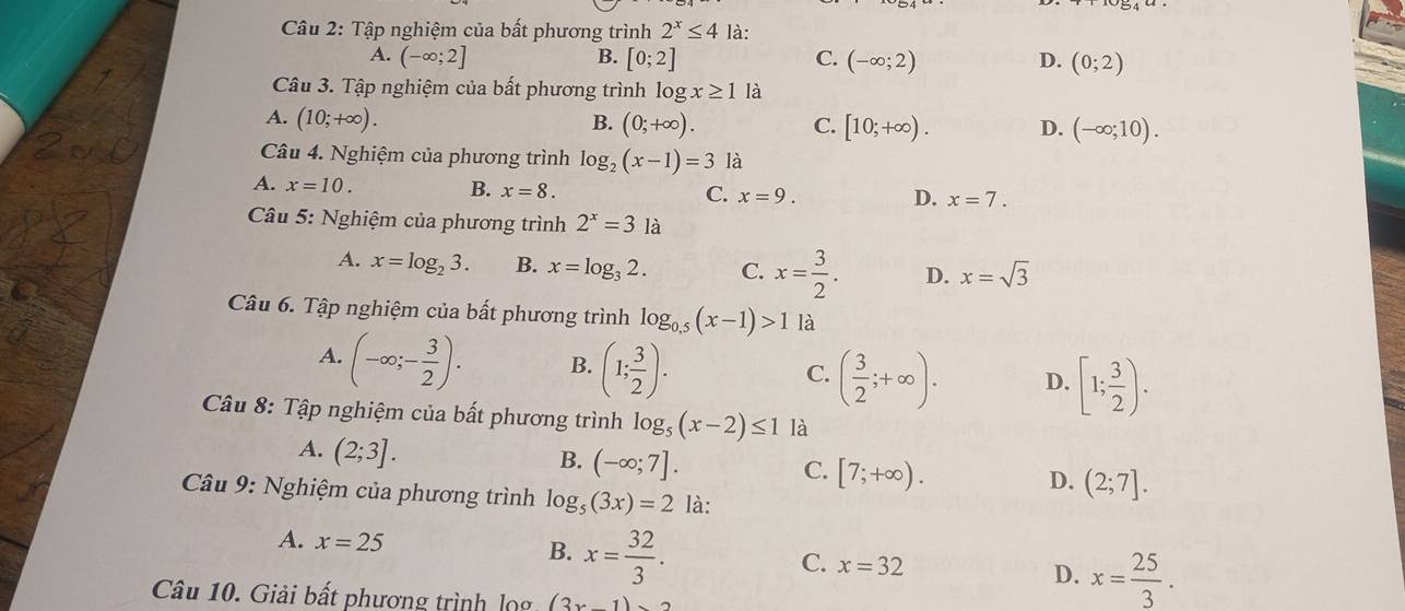 Tập nghiệm của bất phương trình 2^x≤ 4 là:
A. (-∈fty ;2] B. [0;2] C. (-∈fty ;2) D. (0;2)
Câu 3. Tập nghiệm của bất phương trình log x≥ 1 là
A. (10;+∈fty ). B. (0;+∈fty ). C. [10;+∈fty ). D. (-∈fty ;10). 
Câu 4. Nghiệm của phương trình log _2(x-1)=3 là
A. x=10. B. x=8. C. x=9.
D. x=7. 
Câu 5: Nghiệm của phương trình 2^x=3 là
A. x=log _23. B. x=log _32. C. x= 3/2 . D. x=sqrt(3)
Câu 6. Tập nghiệm của bất phương trình log _0.5(x-1)>1 là
A. (-∈fty ;- 3/2 ). B. (1; 3/2 ). ( 3/2 ;+∈fty ). D. [1; 3/2 ). 
C.
Câu 8: Tập nghiệm của bất phương trình log _5(x-2)≤ 1 là
A. (2;3].
B. (-∈fty ;7].
C. [7;+∈fty ).
D. (2;7]. 
Câu 9: Nghiệm của phương trình log _5(3x)=2 là:
A. x=25 B. x= 32/3 . x=32 D. x= 25/3 . 
C.
Câu 10. Giải bất phương trình lọg (3x-1)