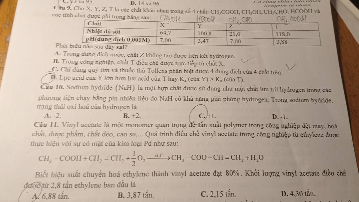 V5 va 95. D. 14 và 96. Cả cha chín chúa nhc i
licopene tự nhiên
Cầu 9. Cho X, Y, Z, T là các chất khác nhau trong số 4 chất: CH₃COOH, CH₃OH, CH₃CHO, HCOOH và
các tính chất được ghi trong bảng sau:
P
A. Trong dung dịch nước, chất Z không tạo được liên kết hydrogen.
B. Trong công nghiệp, chất T điều chế được trực tiếp từ chất X.
C. Chi dùng quỳ tím và thuốc thử Tollens phân biệt được 4 dung dịch của 4 chất trên.
D. Lực acid của Y lớn hơn lực acid của T hay K_a (của Y)>K_a (của T).
Cầu 10. Sodium hydride (NaH) là một hợp chất được sử dụng như một chất lưu trữ hydrogen trong các
phương tiện chạy bằng pin nhiên liệu do NaH có khả năng giải phóng hydrogen. Trong sodium hydride,
trạng thái oxí hoá của hydrogen là
A. -2. B. +2. C. +1. D. -1.
Câu 11. Vinyl acetate là một monomer quan trọng để sản xuất polymer trong công nghiệp dệt may, hoá
chất, được phẩm, chất dẻo, cao su,... Quá trình điều chế vinyl acetate trong công nghiệp từ ethylene được
thực hiện với sự có mặt của kim loại Pd như sau:
CH_3-COOH+CH_2=CH_2+ 1/2 O_2xrightarrow xt_CH_3-COO-CH=CH_2+H_2O
Biết hiệu suất chuyển hoá ethylene thành vinyl acetate đạt 80%. Khối lượng vinyl acetate điều chế
được từ 2,8 tấn ethylene ban đầu là
A. 6,88 tấn. B. 3,87 tấn. C. 2,15 tấn. D. 4,30 tấn.