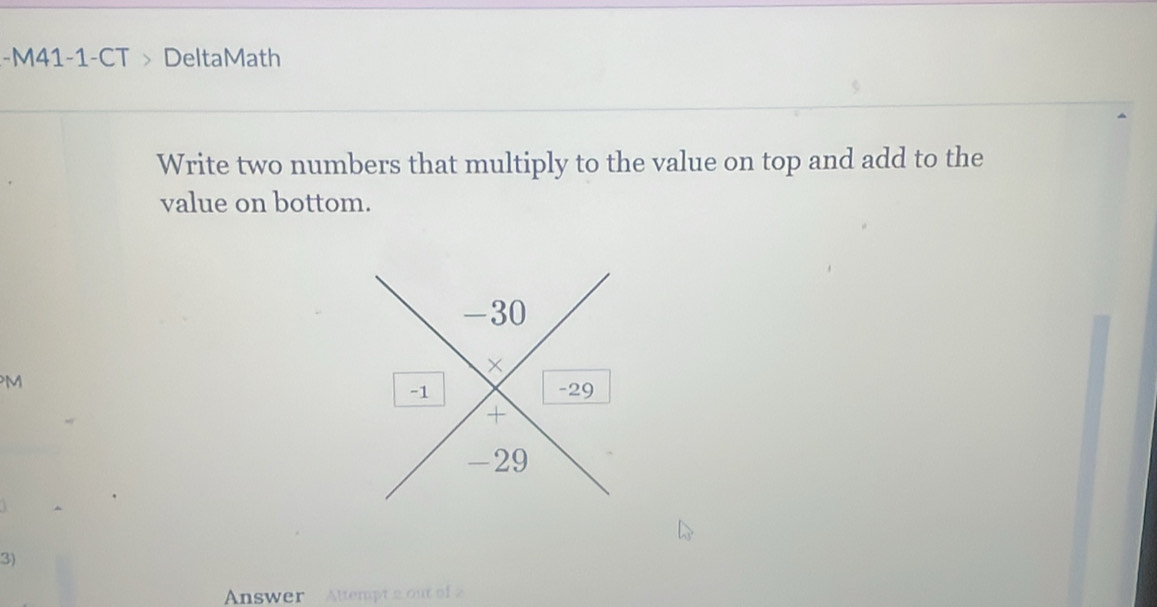 M41-1-CT > DeltaMath 
Write two numbers that multiply to the value on top and add to the 
value on bottom. 
M 
3) 
Answer Altempt 2 ou