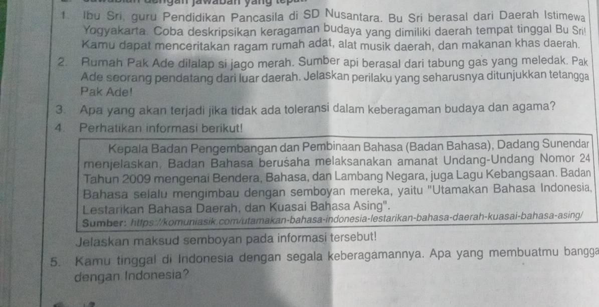 an jawaban yang te 
1. Ibu Sri, guru Pendidikan Pancasila di SD Nusantara. Bu Sri berasal dari Daerah Istimewa 
Yogyakarta. Coba deskripsikan keragaman budaya yang dimiliki daerah tempat tinggal Bu Sri! 
Kamu dapat menceritakan ragam rumah adat, alat musik daerah, dan makanan khas daerah. 
2. Rumah Pak Ade dilalap si jago merah. Sumber api berasal dari tabung gas yang meledak. Pak 
Ade seorang pendatang dari luar daerah. Jelaskan perilaku yang seharusnya ditunjukkan tetangga 
Pak Ade! 
3. Apa yang akan terjadi jika tidak ada toleransi dalam keberagaman budaya dan agama? 
4. Perhatikan informasi berikut! 
Kepala Badan Pengembangan dan Pembinaan Bahasa (Badan Bahasa), Dadang Sunendar 
menjelaskan, Badan Bahasa beruśaha melaksanakan amanat Undang-Undang Nomor 24
Tahun 2009 mengenai Bendera, Bahasa, dan Lambang Negara, juga Lagu Kebangsaan. Badan 
Bahasa selalu mengimbau dengan semboyan mereka, yaitu 'Utamakan Bahasa Indonesia, 
Lestarikan Bahasa Daerah, dan Kuasai Bahasa Asing". 
Sumber: https://komuniasik.com/utamakan-bahasa-indonesia-lestarikan-bahasa-daerah-kuasai-bahasa-asing/ 
Jelaskan maksud semboyan pada informasi tersebut! 
5. Kamu tinggal di Indonesia dengan segala keberagamannya. Apa yang membuatmu bangga 
dengan Indonesia?