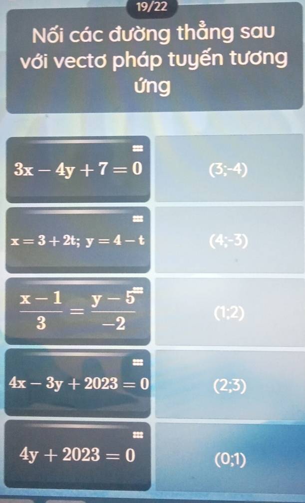 19/22 
Nối các đường thẳng sau 
với vectơ pháp tuyến tương 
ứng
3x-4y+7=0
(3;-4)
x=3+2t;y=4-t
(4,-3)
 (x-1)/3 = (y-5)/- -2
(1:2)
4x-3y+2023=0
(2;3)
4y+2023=0
(0;1)