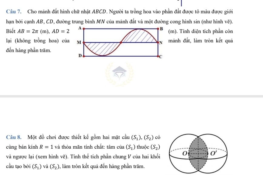 Cho mảnh đất hình chữ nhật ABCD. Người ta trồng hoa vào phần đất được tô màu được giới
hạn bởi cạnh AB, CD, đường trung bình MN của mảnh đất và một đường cong hình sin (như hình vẽ).
Biết AB=2π (m),AD=2 m). Tính diện tích phần còn
lại (không trồng hoa) củamảnh đất, làm tròn kết quả
đến hàng phần trăm.
Câu 8. Một đồ chơi được thiết kế gồm hai mặt cầu (S_1),(S_2) có
cùng bán kính R=1 và thỏa mãn tính chất: tâm của (S_1) thuộc (S_2)
và ngược lại (xem hình vẽ). Tính thể tích phần chung V của hai khối 
cầu tạo bởi (S_1) và (S_2) , làm tròn kết quả đến hàng phần trăm.