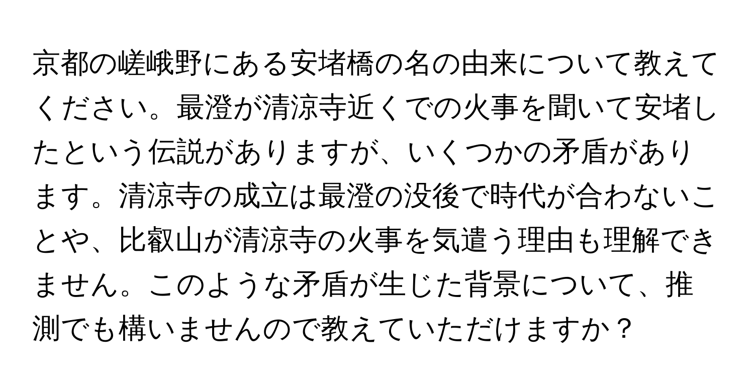 京都の嵯峨野にある安堵橋の名の由来について教えてください。最澄が清涼寺近くでの火事を聞いて安堵したという伝説がありますが、いくつかの矛盾があります。清涼寺の成立は最澄の没後で時代が合わないことや、比叡山が清涼寺の火事を気遣う理由も理解できません。このような矛盾が生じた背景について、推測でも構いませんので教えていただけますか？