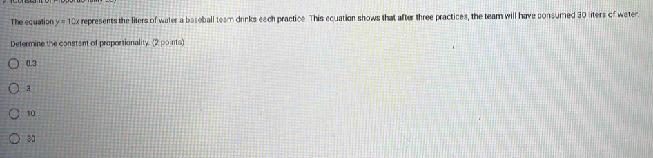 The equation y=10x represents the liters of water a baseball team drinks each practice. This equation shows that after three practices, the team will have consumed 30 liters of water.
Determine the constant of proportionality. (2 points)
0.3
3
10
30