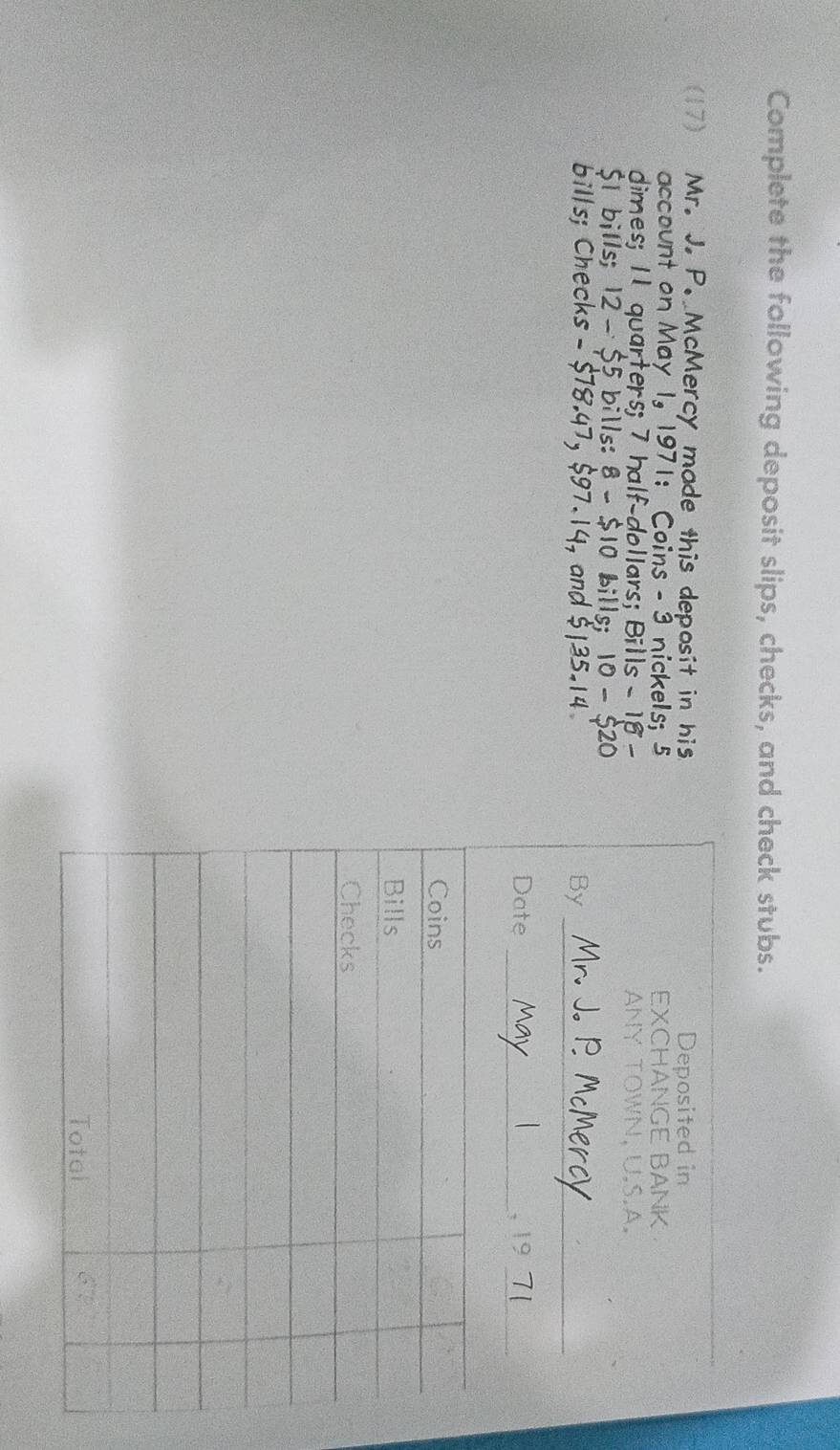 Complete the following deposit slips, checks, and check stubs. 
(17) Mr. J. P. McMercy made this deposit in his 
account on May 1.|9|| oins - 3 nickels; 5
dimes; Il quarters; 7 half-dollars; Bills-18-
bills 12-55 bills: 8-$ 10 bills; 10-520
-518.4 $ 97.14· and $ 135. 14