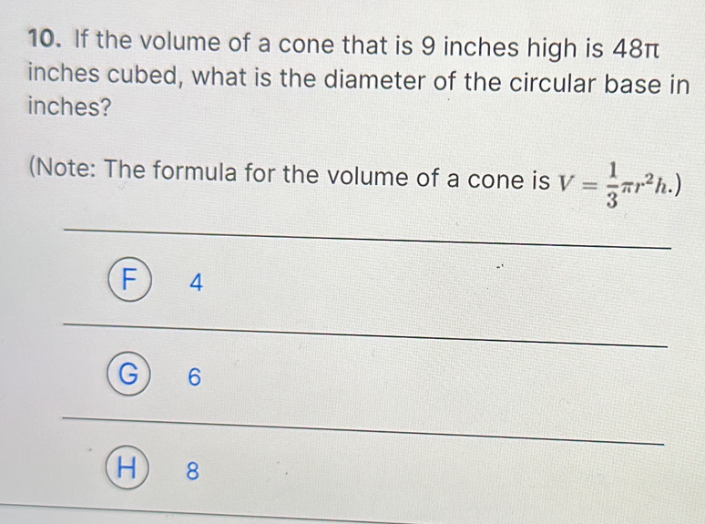 If the volume of a cone that is 9 inches high is 48π
inches cubed, what is the diameter of the circular base in
inches?
(Note: The formula for the volume of a cone is V= 1/3 π r^2h.)
4
6
8