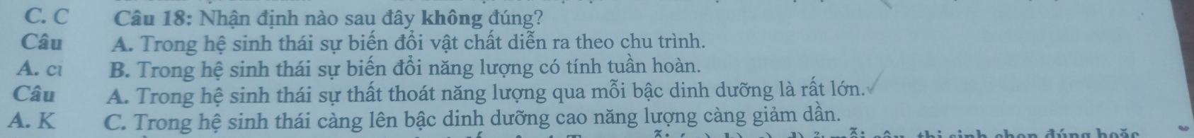 C. C Câu 18: Nhận định nào sau đây không đúng?
Câu A. Trong hệ sinh thái sự biến đổi vật chất diễn ra theo chu trình.
A. ci B. Trong hệ sinh thái sự biến đổi năng lượng có tính tuần hoàn.
Câu A. Trong hệ sinh thái sự thất thoát năng lượng qua mỗi bậc dinh dưỡng là rất lớn.
A. K C. Trong hệ sinh thái càng lên bậc dinh dưỡng cao năng lượng càng giảm dần.