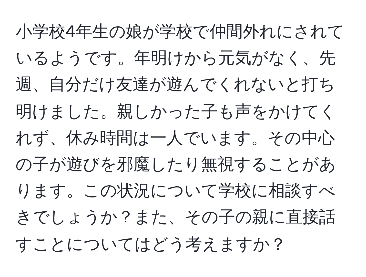 小学校4年生の娘が学校で仲間外れにされているようです。年明けから元気がなく、先週、自分だけ友達が遊んでくれないと打ち明けました。親しかった子も声をかけてくれず、休み時間は一人でいます。その中心の子が遊びを邪魔したり無視することがあります。この状況について学校に相談すべきでしょうか？また、その子の親に直接話すことについてはどう考えますか？