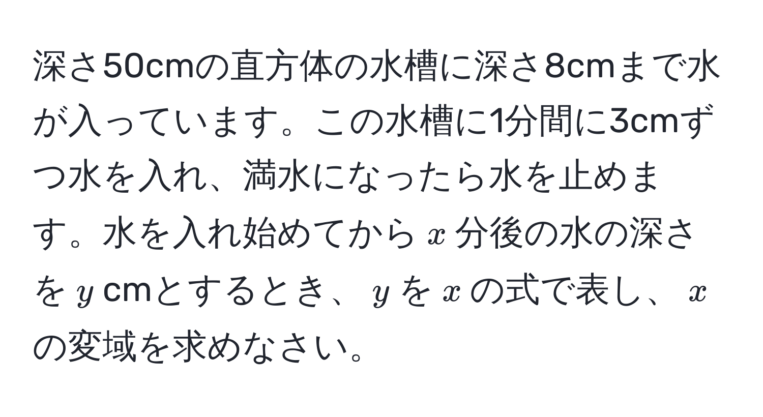 深さ50cmの直方体の水槽に深さ8cmまで水が入っています。この水槽に1分間に3cmずつ水を入れ、満水になったら水を止めます。水を入れ始めてから$x$分後の水の深さを$y$cmとするとき、$y$を$x$の式で表し、$x$の変域を求めなさい。