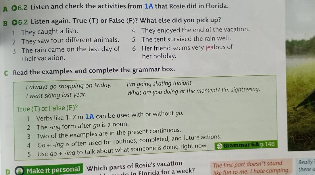 A ●6.2 Listen and check the activities from 1A that Rosie did in Florida. 
B ●6.2 Listen again. True (T) or False (F)? What else did you pick up? 
1 They caught a fish. 4 They enjoyed the end of the vacation. 
2 They saw four different animals. 5 The tent survived the rain well. 
3 The rain came on the last day of 6 Her friend seems very jealous of 
their vacation. her holiday. 
C Read the examples and complete the grammar box. 
I always go shopping on Friday. I'm going skating tonight. 
I went skiing last year. What are you doing at the moment? I’m sightseeing. 
True (T) or False (F)? 
1 Verbs like 1-7 in 1A can be used with or without go. 
2 The -ing form after go is a noun. 
3 Two of the examples are in the present continuous. 
4 Go + -ing is often used for routines, completed, and future actions. 
5 Use go + -ing to talk about what someone is doing right now. Grammar 6A p. 148 
The first part doesn’t sound 
D Make it personal Which parts of Rosie’s vacation Really? 
in Florida for a week? like fun to me. I hate camping. there a