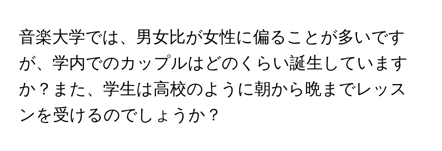 音楽大学では、男女比が女性に偏ることが多いですが、学内でのカップルはどのくらい誕生していますか？また、学生は高校のように朝から晩までレッスンを受けるのでしょうか？