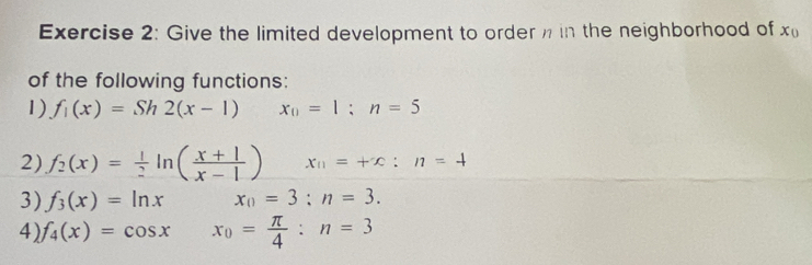 Give the limited development to order in the neighborhood of x_0
of the following functions: 
1) f_1(x)=Sh2(x-1) x_0=1;n=5
2) f_2(x)= 1/2 ln ( (x+1)/x-1 ) x_11=+x:n=4
3) f_3(x)=ln x x_0=3:n=3. 
4) f_4(x)=cos x x_0= π /4 :n=3