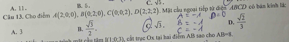 A. 11. B. 5 . C. sqrt(5). 
Câu 13. Cho điểm A(2;0;0), B(0;2;0), C(0;0;2), D(2;2;2). Mặt cầu ngoại tiếp tứ diện ABCD có bán kính là:
sqrt(3).
D.  sqrt(2)/3 
A. 3
B.  sqrt(3)/2 . 
trình mặt cầu tâm I(1:0:3) , cắt trục Ox tại hai điểm AB sao cho AB=8.