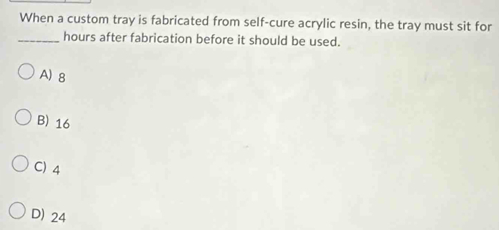 When a custom tray is fabricated from self-cure acrylic resin, the tray must sit for
_hours after fabrication before it should be used.
A) 8
B) 16
C) 4
D) 24