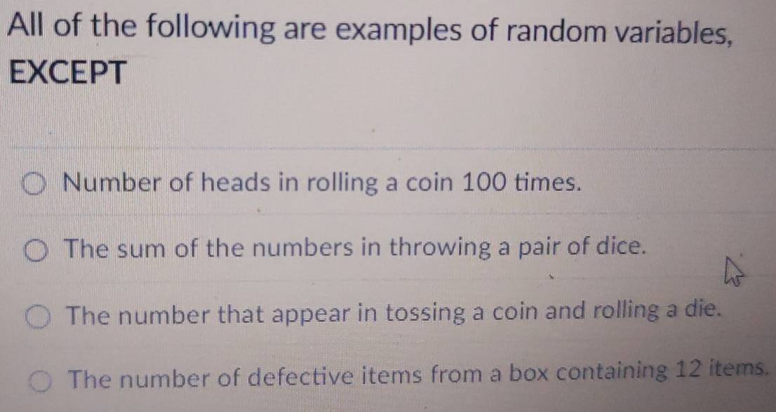 All of the following are examples of random variables,
EXCEPT
Number of heads in rolling a coin 100 times.
The sum of the numbers in throwing a pair of dice.
The number that appear in tossing a coin and rolling a die.
The number of defective items from a box containing 12 items.