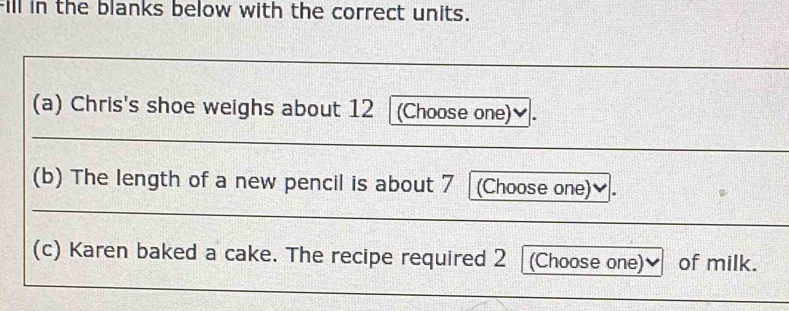 Fill in the blanks below with the correct units. 
(a) Chris's shoe weighs about 12 (Choose one)≌ 
(b) The length of a new pencil is about 7 (Choose one)✔. 
_ 
(c) Karen baked a cake. The recipe required 2 (Choose one) of milk.