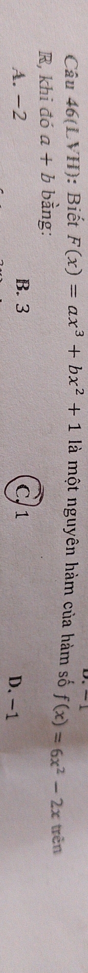 Câu 46(LVH): Biết F(x)=ax^3+bx^2+1 là một nguyên hàm của hàm số
R, khi đó a+b bằng: f(x)=6x^2-2x trên
A. -2 B. 3 C. 1 D. -1