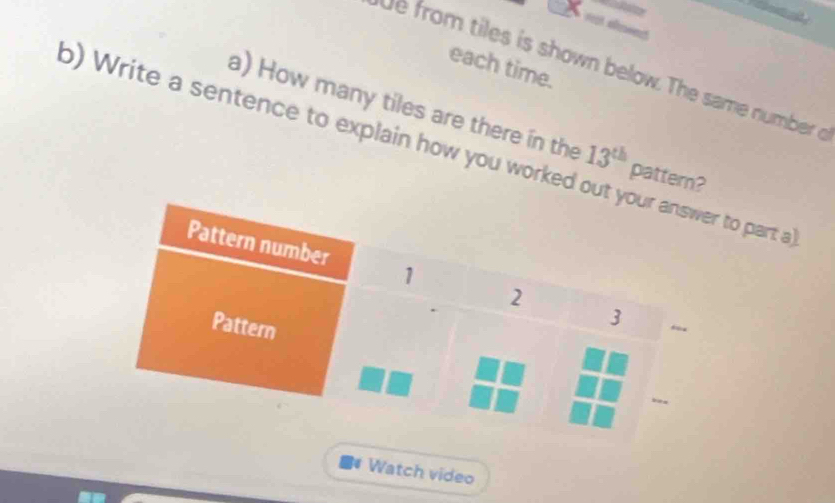 each time. 
e from tiles is shown below. The same number o 
a) How many tiles are there in the 13^(th) pattern? 
o) Write a sentence to explain how you worked oo part a 
Watch video