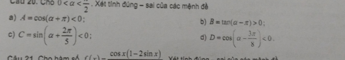 Cầu 20. Chó 0 . Xét tính đúng - sai của các mệnh đề 
a) A=cos (alpha +π )<0</tex> . b) B=tan (alpha -π )>0
c) C=sin (alpha + 2π /5 )<0</tex> . d) D=cos (alpha - 3π /8 )<0</tex>. 
Câu 21. Cho bàm số f(x)=frac cos x(1-2sin x) Vót tính đún