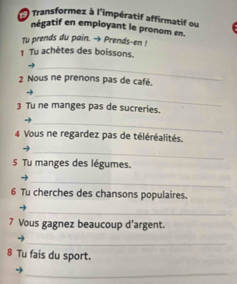 Transformez à l'impératif affirmatif ou 
négatif en employant le pronom en. 
Tu prends du pain. → Prends-en ! 
1 Tu achètes des boissons. 
_ 
2 Nous ne prenons pas de café. 
_ 
3 Tu ne manges pas de sucreries. 
_ 
4 Vous ne regardez pas de téléréalités. 
_ 
5 Tu manges des légumes. 
_ 
6 Tu cherches des chansons populaires. 
_ 
7 Vous gagnez beaucoup d’argent. 
_ 
8 Tu fais du sport. 
_ 
_