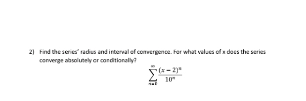 Find the series’ radius and interval of convergence. For what values of x does the series 
converge absolutely or conditionally?
sumlimits _(n=0)^(∈fty)frac (x-2)^n10^n