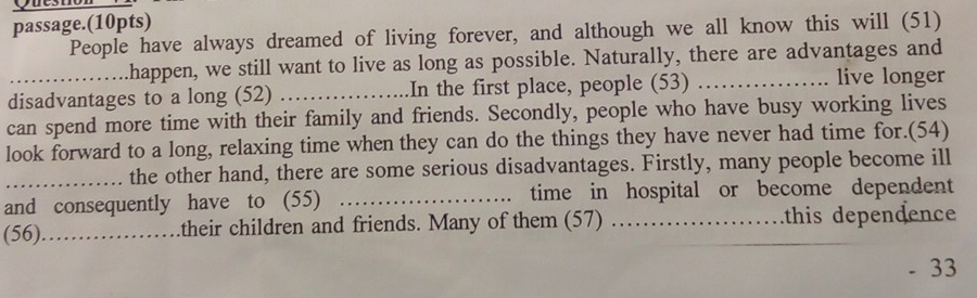 Quest 
passage.(10pts) 
People have always dreamed of living forever, and although we all know this will (51) 
_.happen, we still want to live as long as possible. Naturally, there are advantages and 
disadvantages to a long (52) _In the first place, people (53)_ 
live longer 
can spend more time with their family and friends. Secondly, people who have busy working lives 
look forward to a long, relaxing time when they can do the things they have never had time for.(54) 
the other hand, there are some serious disadvantages. Firstly, many people become ill 
and consequently have to (55) _time in hospital or become dependent 
(56)_ their children and friends. Many of them (57) ._ this dependence 
33