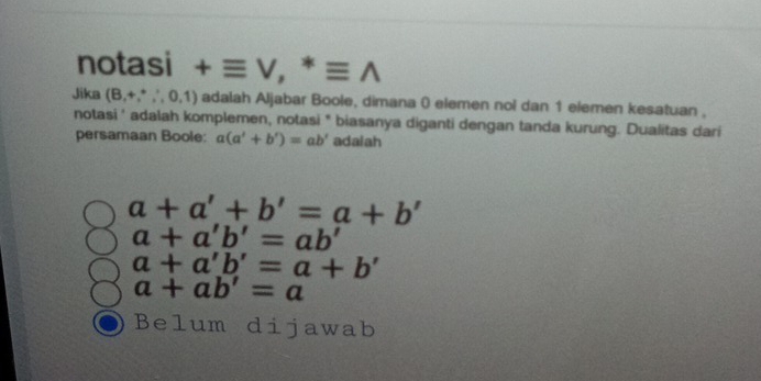 notasi +equiv V,^*equiv wedge
Jika (B,+,∴ ,0,1) adalah Aljabar Boole, dimana ( elemen nol dan 1 elemen kesatuan ,
notasi ' adalah komplemen, notasi * biasanya diganti dengan tanda kurung. Dualitas dari
persamaan Boole: a(a'+b')=ab' adalah
a+a'+b'=a+b'
a+a'b'=ab'
a+a'b'=a+b'
a+ab'=a
Belum dijawab