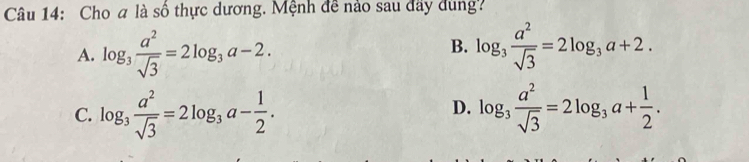 Cho a là số thực dương. Mệnh đề nào sau đây dùng?
B.
A. log _3 a^2/sqrt(3) =2log _3a-2. log _3 a^2/sqrt(3) =2log _3a+2.
C. log _3 a^2/sqrt(3) =2log _3a- 1/2 . log _3 a^2/sqrt(3) =2log _3a+ 1/2 . 
D.