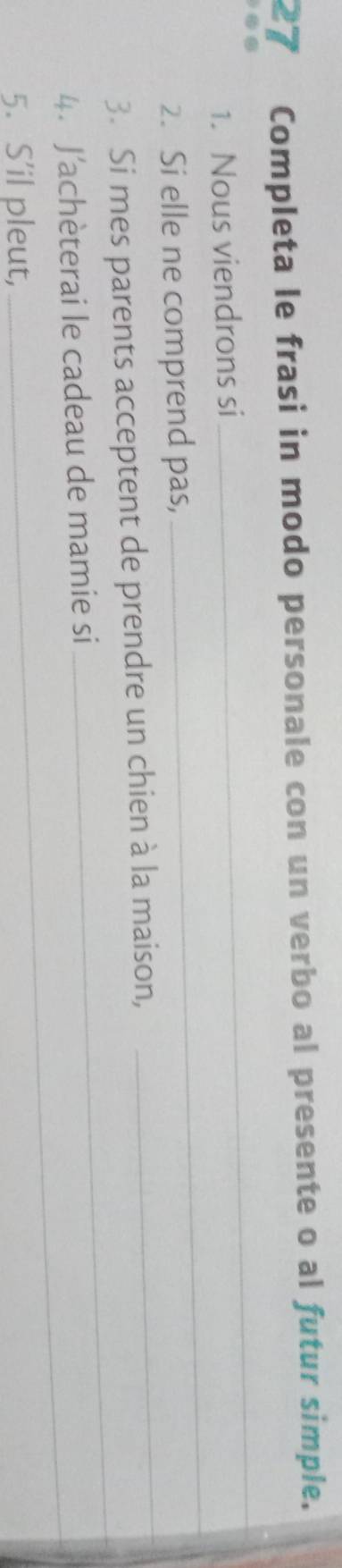 Completa le frasi in modo personale con un verbo al presente o al futur simple. 
é 
_ 
_ 
1. Nous viendrons si 
_ 
2. Si elle ne comprend pas, 
_ 
3. Si mes parents acceptent de prendre un chien à la maison, 
_ 
4. J'achèterai le cadeau de mamie si 
5. S’il pleut,