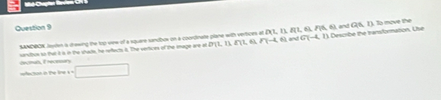 Mid-Chapter Brdien C S 
Question 9 and Q(6,1) To move the
D(1,1), E(1,6), F(6,6)
SANDBOK Jayden a drowing the top vew of a square sandbor on a coordinate plane with vertcus at P(-4,6) D(2,1), E(2,6), and G(-4,1) Describe the transformation. Use 
sandbox so that it is in the shade, he reflects t. The vertices of the image are at 
dectmuls, E recessary. 
reecton in the line x=□