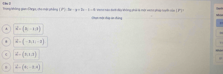 Trong không gian Ozyz, cho mặt phầng (P):3x-y+2z-1=0 Vectơ nào dưới đây không phái là một vectơ pháp tuyến của (P)?
Danh
Nhór
Chọn một đáp án đúng
01
A vector n=(3;-1;2)
06
B vector n=(-3;1;-2). 
11
Nhóm
C vector n=(3;1;2)
01
D vector n=(6;-2;4)