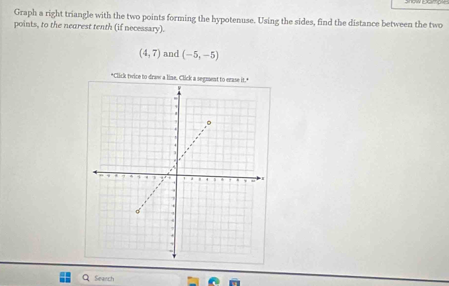 Snow Examples 
Graph a right triangle with the two points forming the hypotenuse. Using the sides, find the distance between the two 
points, to the nearest tenth (if necessary).
(4,7) and (-5,-5)
*Click twice to dr 
Search