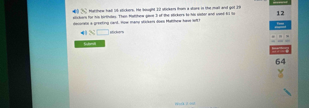 answered 
Matthew had 16 stickers. He bought 22 stickers from a store in the mall and got 29
stickers for his birthday. Then Matthew gave 3 of the stickers to his sister and used 61 to
12
decorate a greeting card. How many stickers does Matthew have left? 
Time 
elapsed 
stickers
0 35 36
Submit 
SmartScore 
out of 100 0
64
Work it out