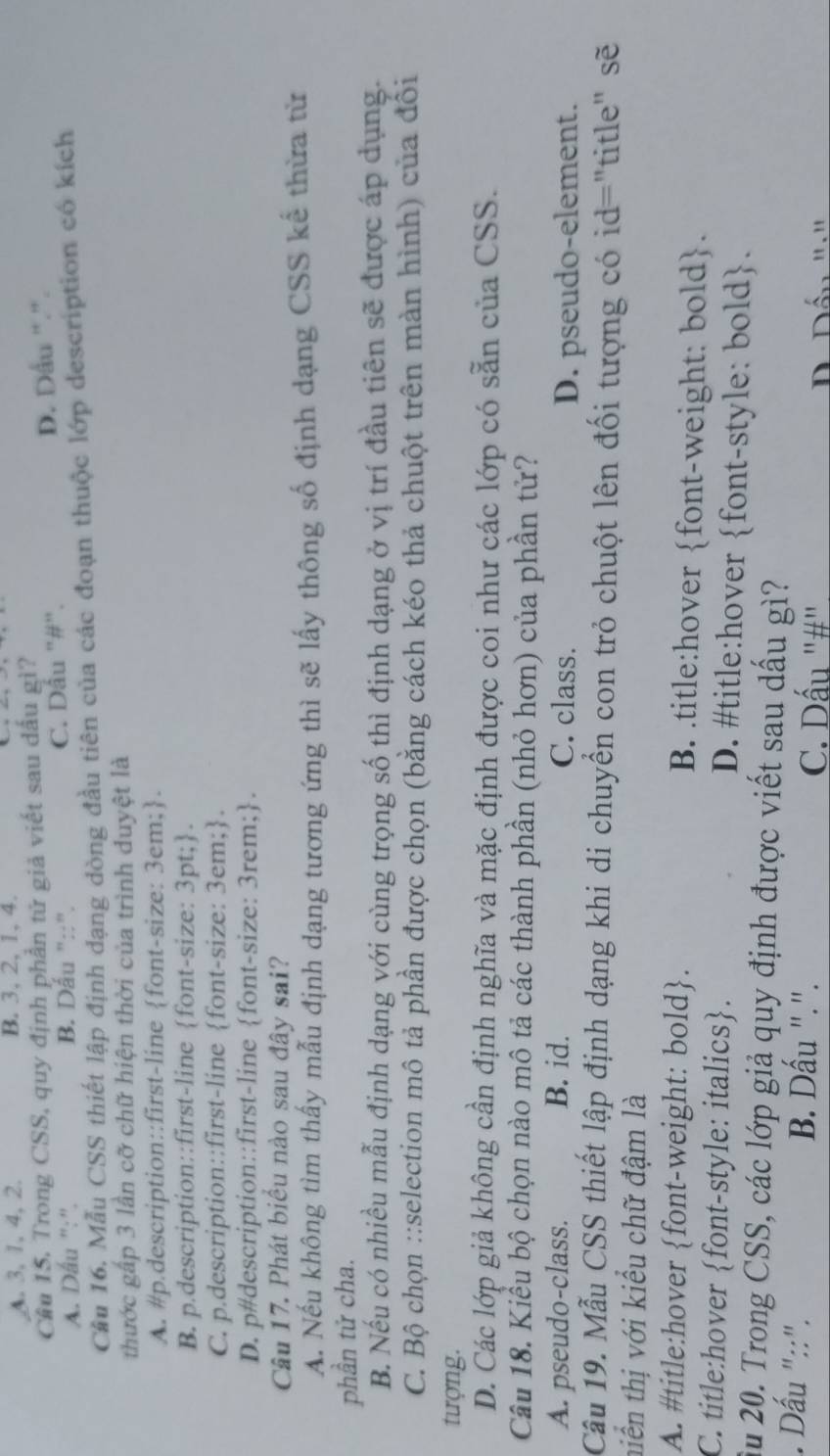 A. 3, 1, 4, 2. B. 3, 2, 1, 4.
Cầu 15, Trong CSS, quy định phần tử giả viết sau dấu gì?
A. Dấu ":'. B. Dấu "::". C. Dấu "#". D. Dấu ".".
Cầu 16. Mẫu CSS thiết lập định dạng dòng đầu tiên của các đoạn thuộc lớp description có kích
thước gấp 3 lần cỡ chữ hiện thời của trình duyệt là
A. #p.description::first-line font-size: 3em;.
B. p.description::first-line font-size: 3pt;.
C. p.description::first-line font-size: 3em;.
D. p#description::first-line font-size: 3rem;.
Câu 17. Phát biểu nào sau đây sai?
A. Nếu không tìm thấy mẫu định dạng tương ứng thì sẽ lấy thông số định dạng CSS kế thừa từ
phần tử cha.
B. Nếu có nhiều mẫu định dạng với cùng trọng số thì định dạng ở vị trí đầu tiên sẽ được áp dụng.
C. Bộ chọn ::selection mô tả phần được chọn (bằng cách kéo thả chuột trên màn hình) của đôi
tượng.
D. Các lớp giả không cần định nghĩa và mặc định được coi như các lớp có sẵn của CSS.
Câu 18. Kiểu bộ chọn nào mô tả các thành phần (nhỏ hơn) của phần tử?
A. pseudo-class. B. id. C. class. D. pseudo-element.
Câu 19. Mẫu CSS thiết lập định dạng khi di chuyển con trỏ chuột lên đối tượng có id="title" sẽ
niền thị với kiều chữ đậm là
A. #title:hover font-weight: bold. B. .title:hover font-weight: bold.
C. title:hover font-style: italics. D. #title:hover font-style: bold.
Ấu 20. Trong CSS, các lớp giả quy định được viết sau dấu gì?. Dấu "::". B. Dấu ".". C. Dấu '#"