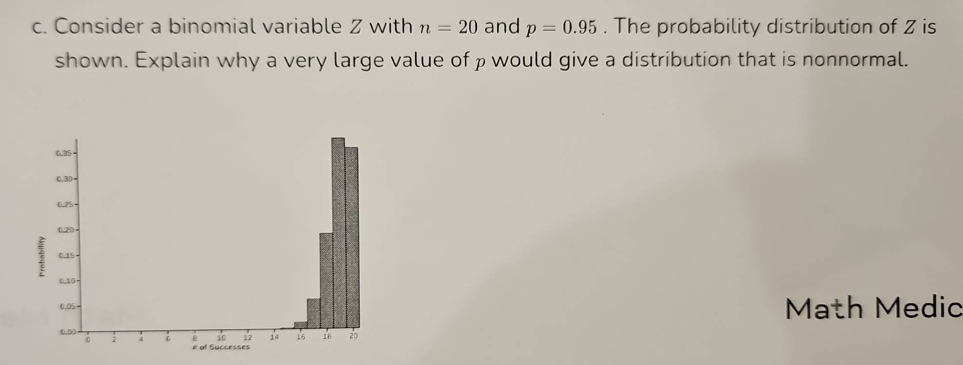 Consider a binomial variable Z with n=20 and p=0.95. The probability distribution of Z is 
shown. Explain why a very large value of ρ would give a distribution that is nonnormal. 
Math Medic