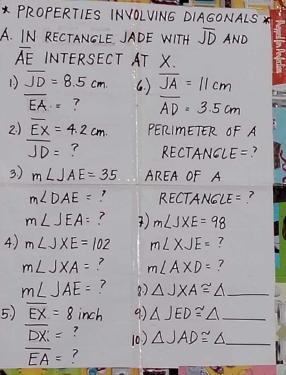 PROPERTIES INVOLVIN6 DIAGONALS * 
A. IN RECTANGLE JADE WITH overline JD AND
overline AE INTERSECT AT X.
overline JD=8.5cm. 6. ) overline JA=11cm
overline EA= ?
overline AD=3.5cm
2 ) overline EX=4.2cm. PERImETER OF A
overline JD= ? RECTANG LE= ? 
3. ) m∠ JAE=35 AREA OF A
m∠ DAE= RECTANGLE=?
m∠ JEA= ? ) m∠ JXE=98
4. ) m∠ JXE=102 m∠ XJE= ?
m∠ JXA= ? m∠ AXD= ?
m∠ JAE= 8. ) △ JXA≌ △ _ 
5. ) overline EX=8 inch 9 △ JED≌ △ _
overline DX= ? 10. ) △ JAD≌ △ _
overline EA= 7