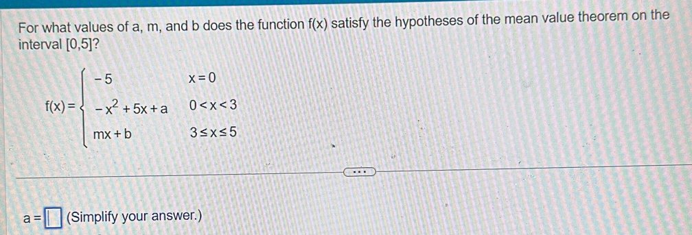 For what values of a, m, and b does the function f(x) satisfy the hypotheses of the mean value theorem on the 
interval [0,5] ?
f(x)=beginarrayl -5x=0 -x^2+5x+a0
a=□ (Simplify your answer.)