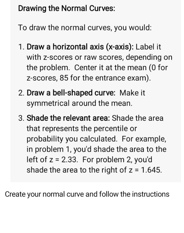 Drawing the Normal Curves: 
To draw the normal curves, you would: 
1. Draw a horizontal axis (x-axis): Label it 
with z-scores or raw scores, depending on 
the problem. Center it at the mean (0 for 
z-scores, 85 for the entrance exam). 
2. Draw a bell-shaped curve: Make it 
symmetrical around the mean. 
3. Shade the relevant area: Shade the area 
that represents the percentile or 
probability you calculated. For example, 
in problem 1, you'd shade the area to the 
left of z=2.33. For problem 2, you'd 
shade the area to the right of z=1.645. 
Create your normal curve and follow the instructions